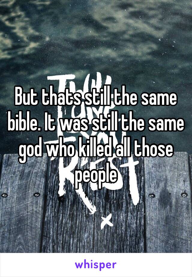 But thats still the same bible. It was still the same god who killed all those people 