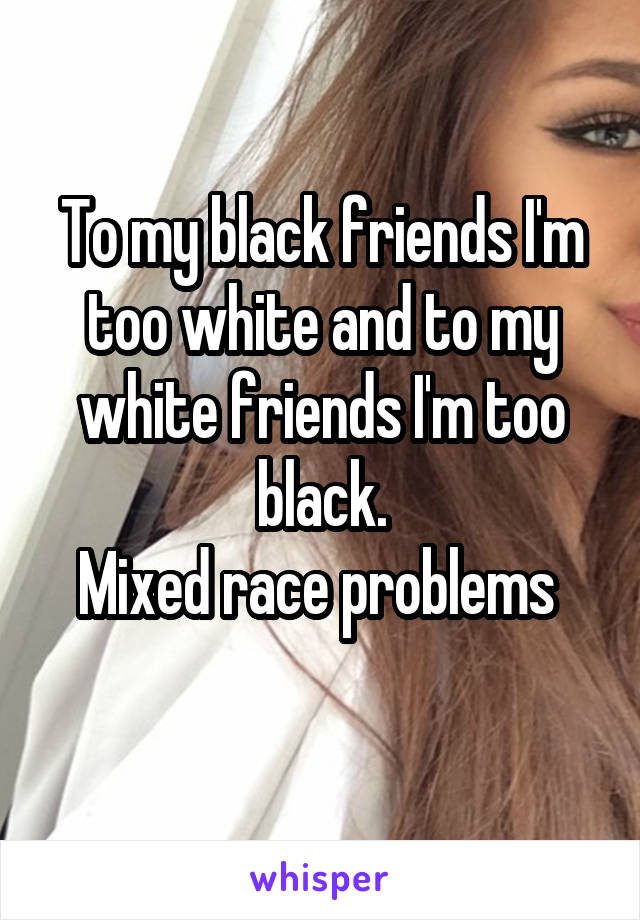 To my black friends I'm too white and to my white friends I'm too black.
Mixed race problems 

