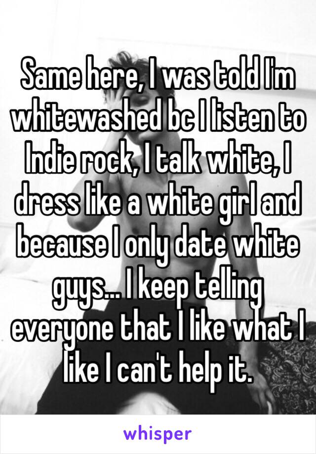 Same here, I was told I'm whitewashed bc I listen to Indie rock, I talk white, I dress like a white girl and because I only date white guys... I keep telling everyone that I like what I like I can't help it.
