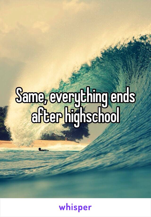 Same, everything ends after highschool 