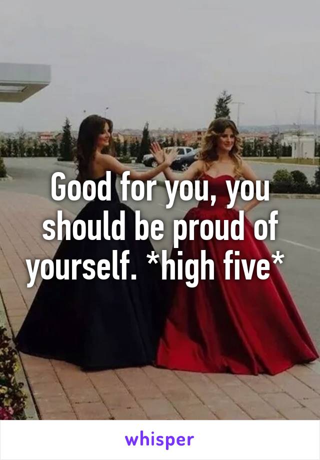 Good for you, you should be proud of yourself. *high five* 