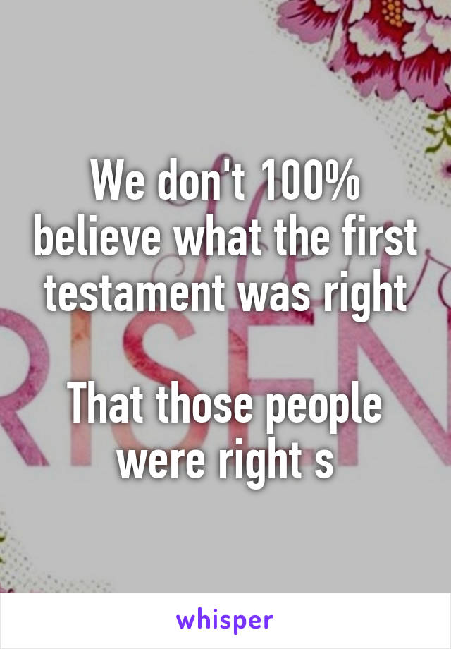 We don't 100% believe what the first testament was right

That those people were right s