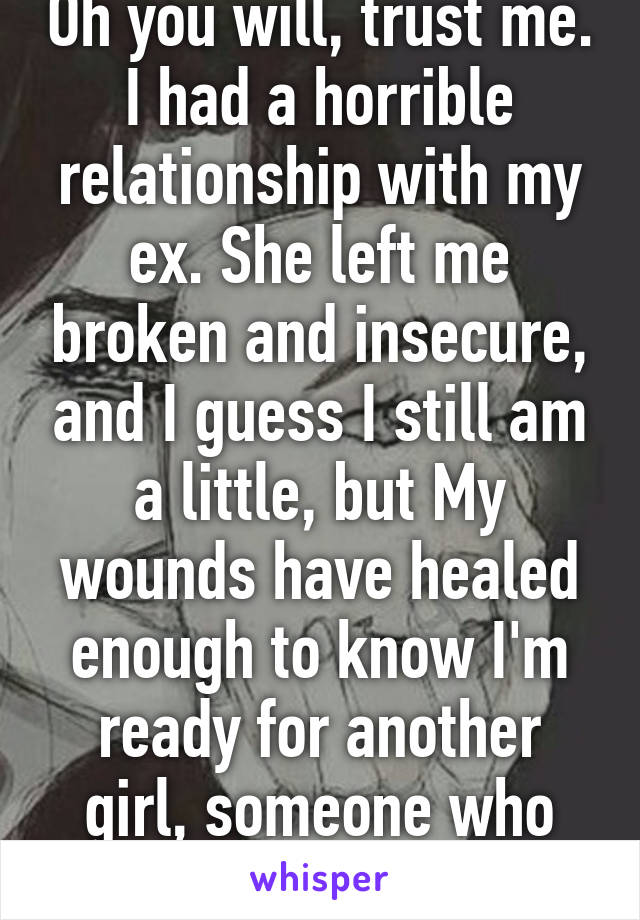 Oh you will, trust me. I had a horrible relationship with my ex. She left me broken and insecure, and I guess I still am a little, but My wounds have healed enough to know I'm ready for another girl, someone who really deserves me. 