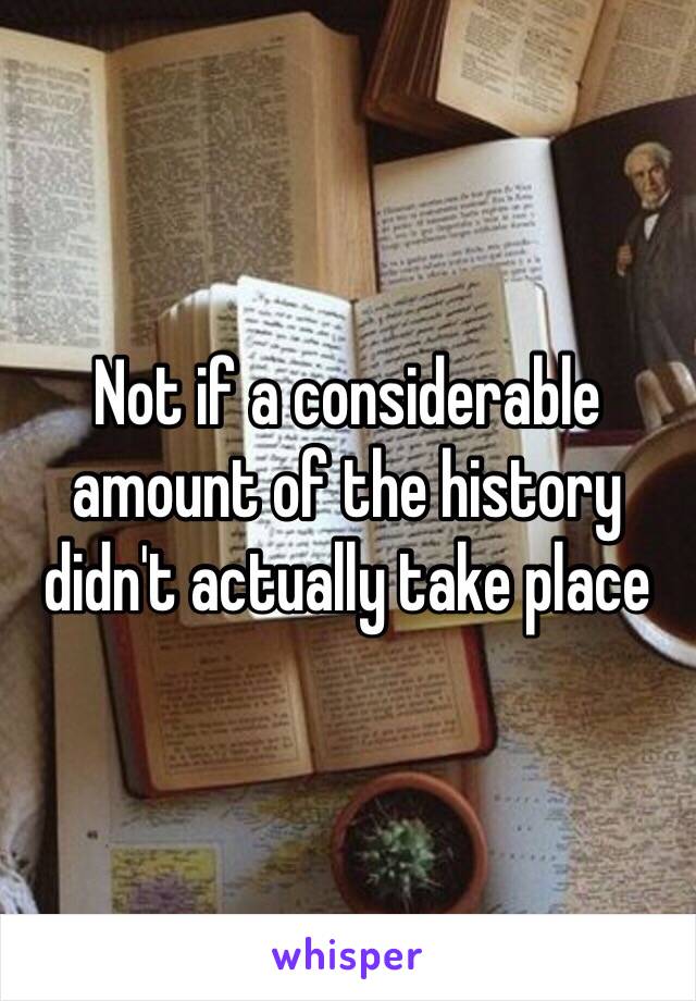 Not if a considerable amount of the history didn't actually take place 