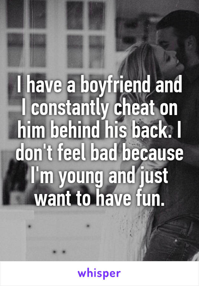 I have a boyfriend and I constantly cheat on him behind his back. I don't feel bad because I'm young and just want to have fun.