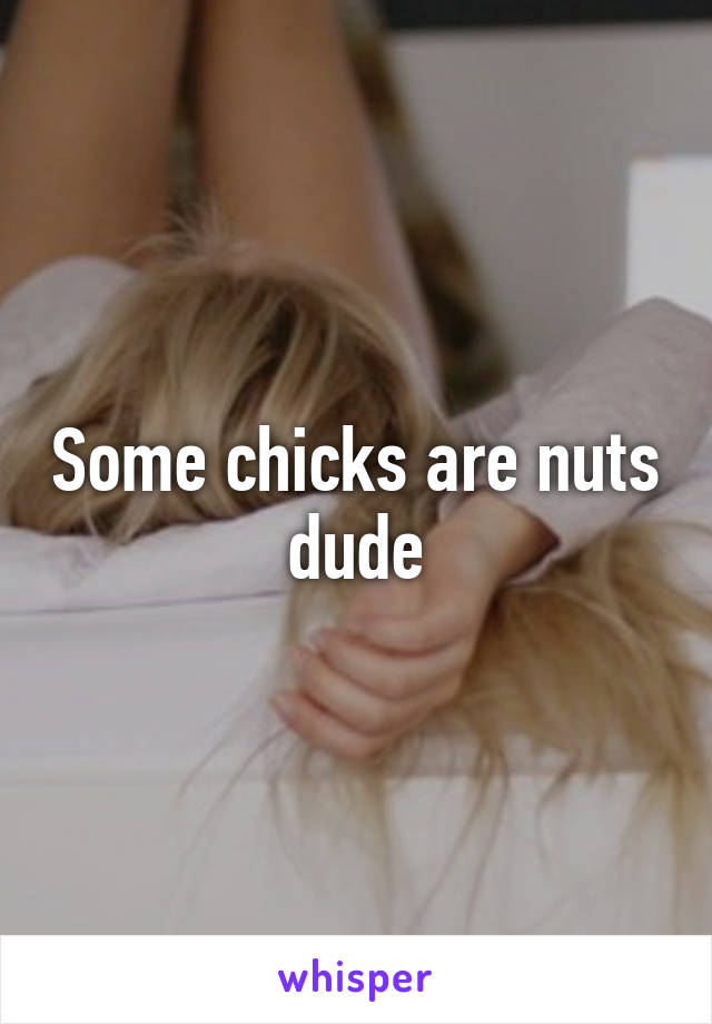 Some chicks are nuts dude