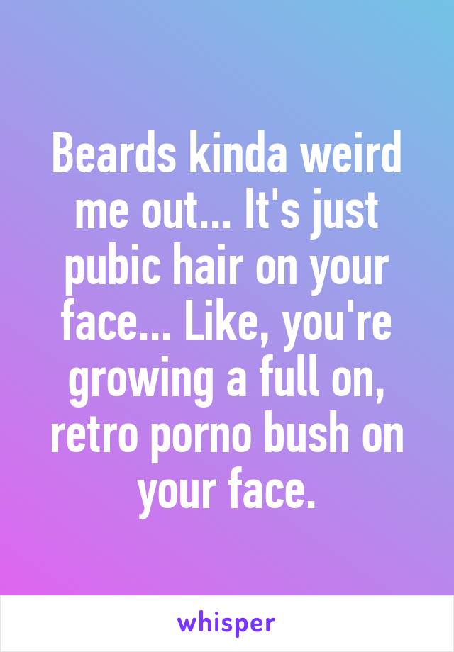 Beards kinda weird me out... It's just pubic hair on your face... Like, you're growing a full on, retro porno bush on your face.
