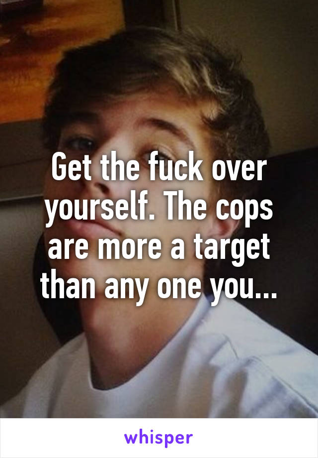 Get the fuck over yourself. The cops are more a target than any one you...