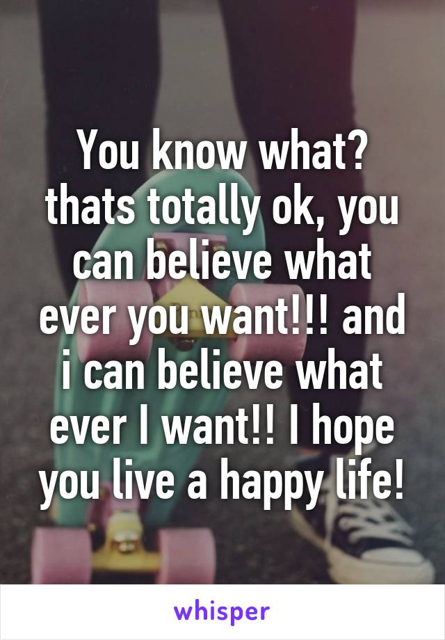 You know what? thats totally ok, you can believe what ever you want!!! and i can believe what ever I want!! I hope you live a happy life!