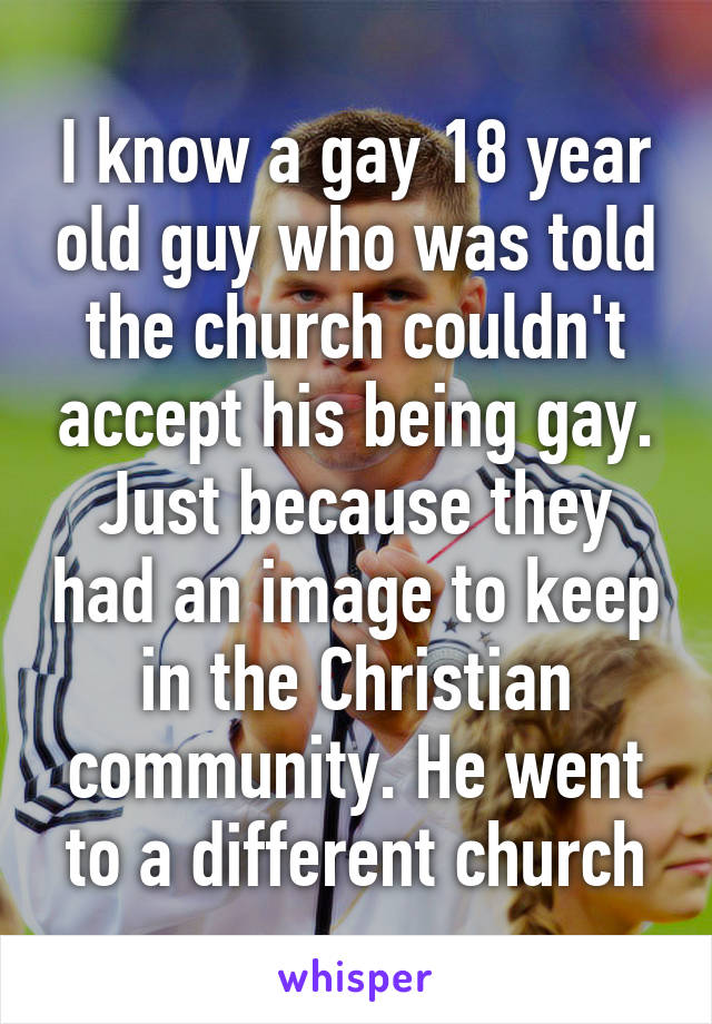 I know a gay 18 year old guy who was told the church couldn't accept his being gay. Just because they had an image to keep in the Christian community. He went to a different church