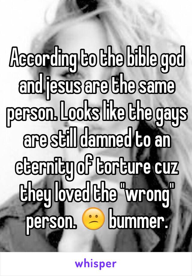 According to the bible god and jesus are the same person. Looks like the gays are still damned to an eternity of torture cuz they loved the "wrong" person. 😕 bummer.