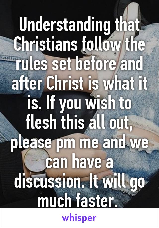 Understanding that Christians follow the rules set before and after Christ is what it is. If you wish to flesh this all out, please pm me and we can have a discussion. It will go much faster. 