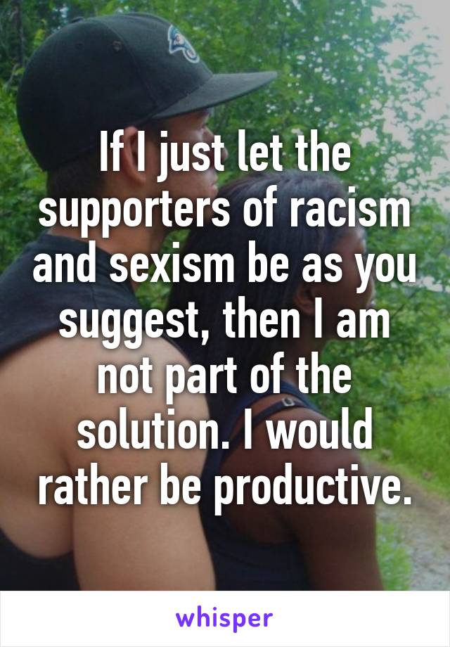 If I just let the supporters of racism and sexism be as you suggest, then I am not part of the solution. I would rather be productive.