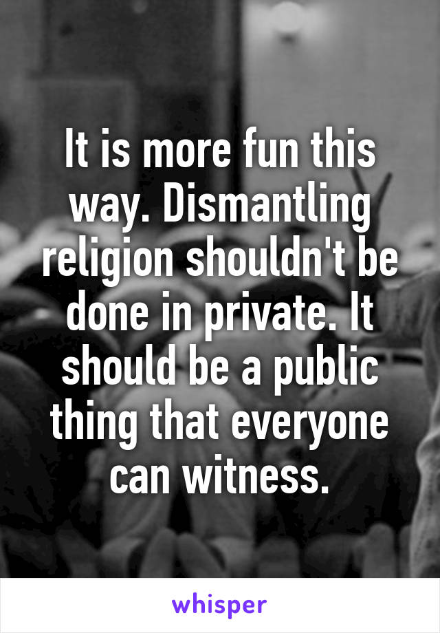 It is more fun this way. Dismantling religion shouldn't be done in private. It should be a public thing that everyone can witness.