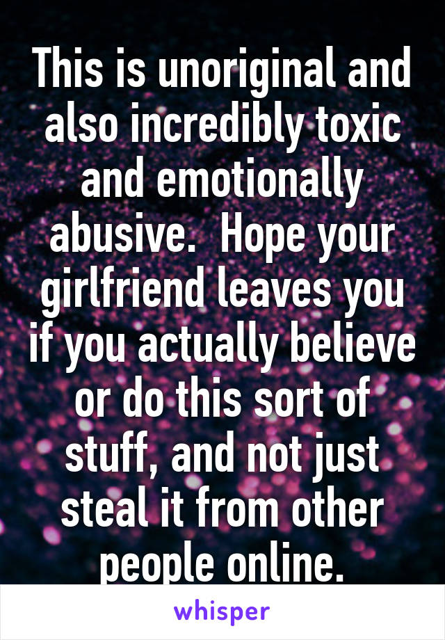 This is unoriginal and also incredibly toxic and emotionally abusive.  Hope your girlfriend leaves you if you actually believe or do this sort of stuff, and not just steal it from other people online.