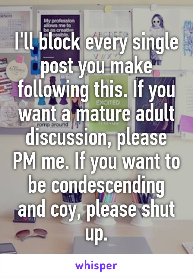 I'll block every single post you make following this. If you want a mature adult discussion, please PM me. If you want to be condescending and coy, please shut up.