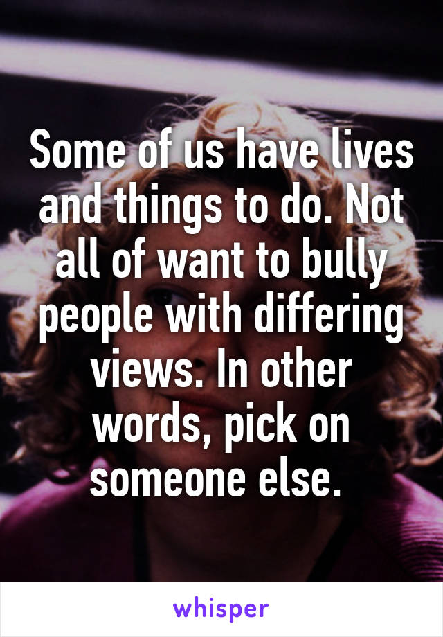 Some of us have lives and things to do. Not all of want to bully people with differing views. In other words, pick on someone else. 