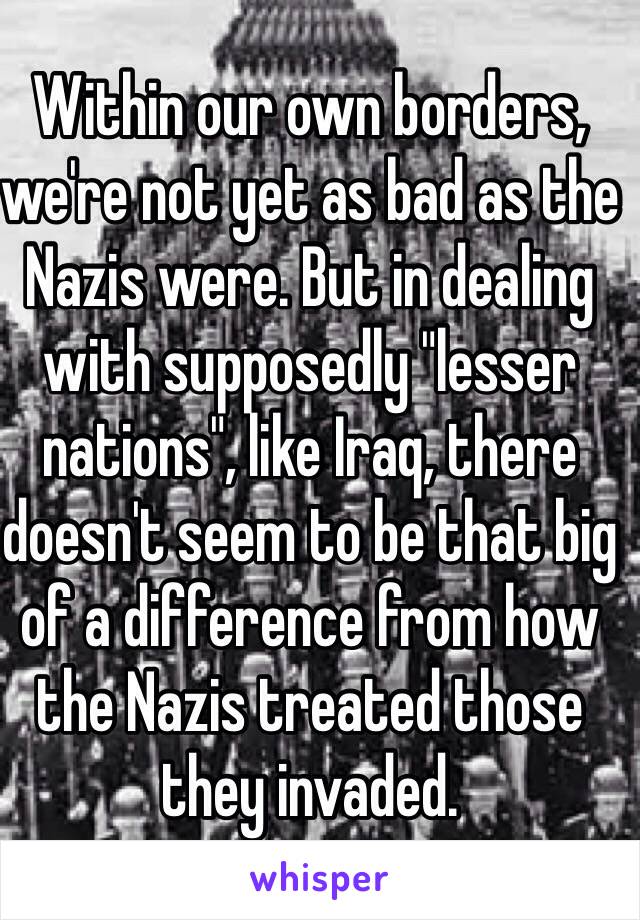 Within our own borders, we're not yet as bad as the Nazis were. But in dealing with supposedly "lesser nations", like Iraq, there doesn't seem to be that big of a difference from how the Nazis treated those they invaded.