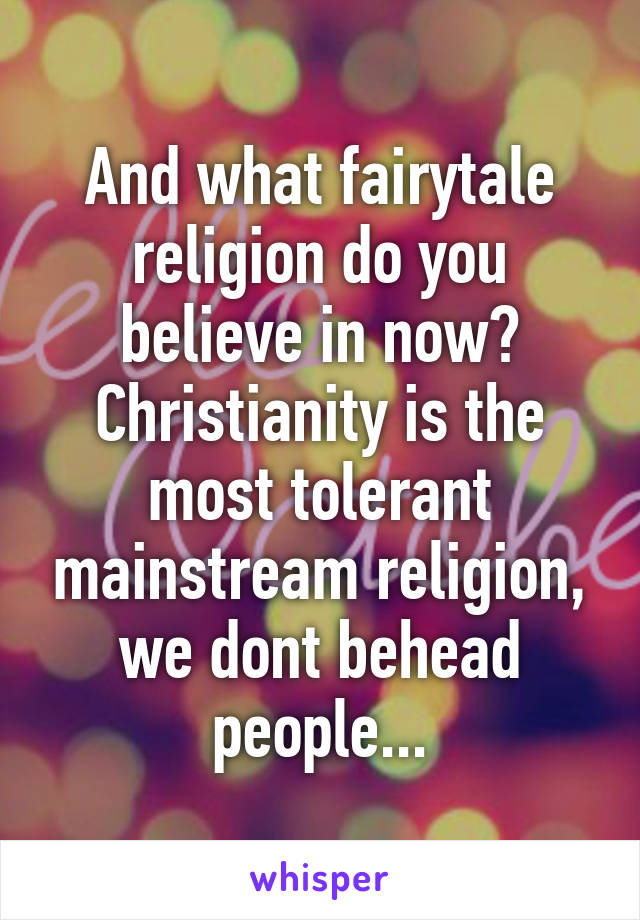 And what fairytale religion do you believe in now? Christianity is the most tolerant mainstream religion, we dont behead people...