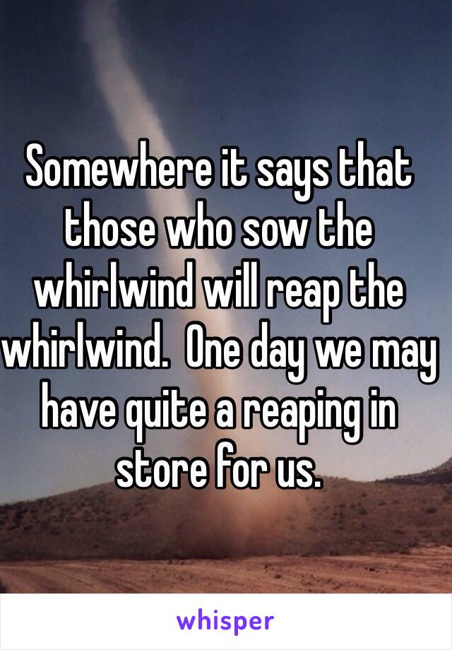 Somewhere it says that those who sow the whirlwind will reap the whirlwind.  One day we may have quite a reaping in store for us.