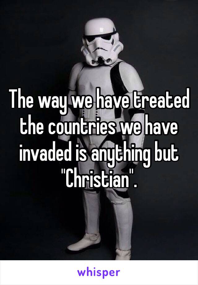 The way we have treated the countries we have invaded is anything but "Christian".