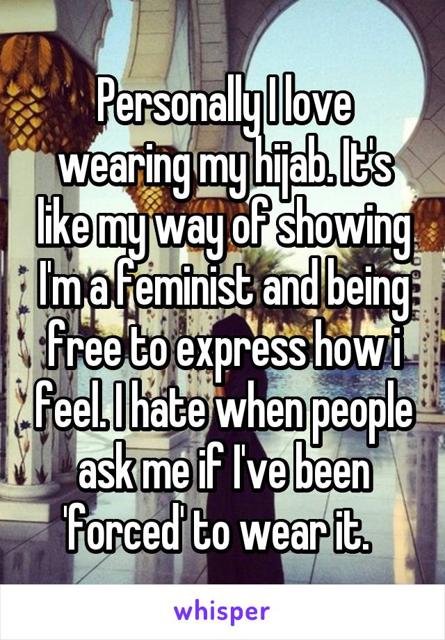 Personally I love wearing my hijab. It's like my way of showing I'm a feminist and being free to express how i feel. I hate when people ask me if I've been 'forced' to wear it.  