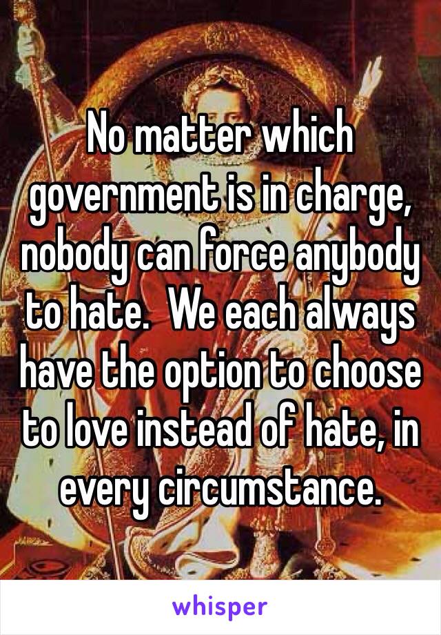 No matter which government is in charge, nobody can force anybody to hate.  We each always have the option to choose to love instead of hate, in every circumstance.