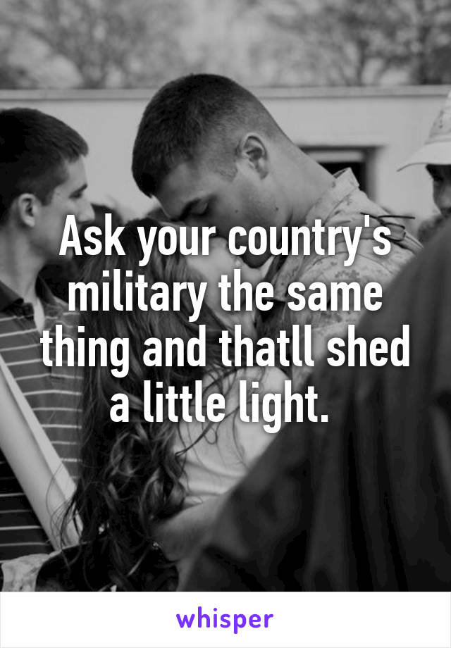 Ask your country's military the same thing and thatll shed a little light. 