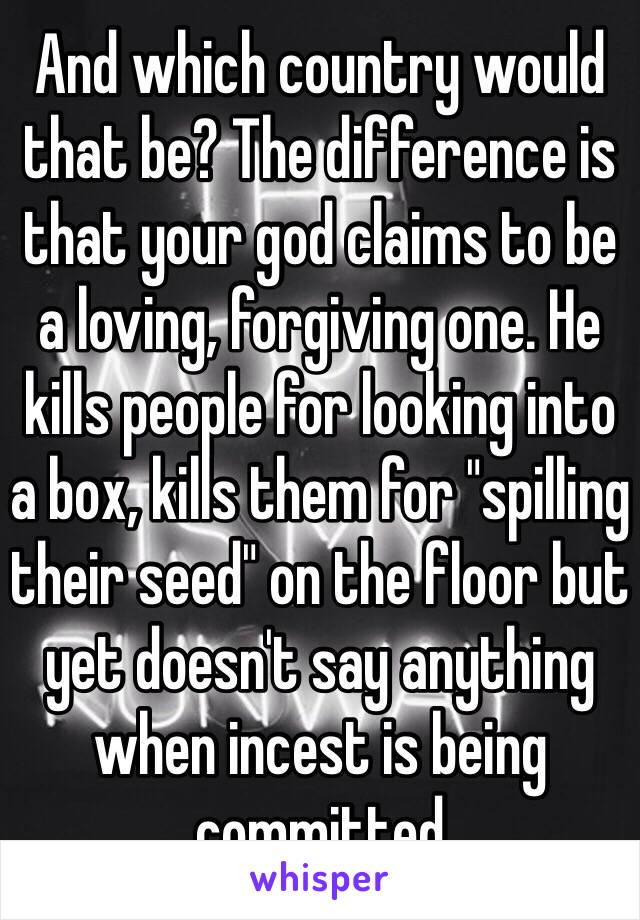 And which country would that be? The difference is that your god claims to be a loving, forgiving one. He kills people for looking into a box, kills them for "spilling their seed" on the floor but yet doesn't say anything when incest is being committed 