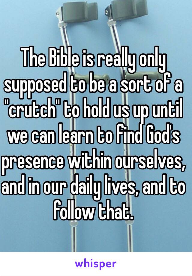 The Bible is really only supposed to be a sort of a "crutch" to hold us up until we can learn to find God's presence within ourselves, and in our daily lives, and to follow that.