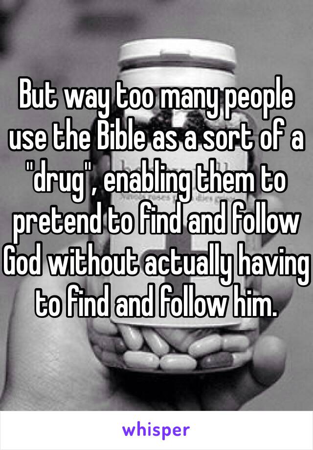 But way too many people use the Bible as a sort of a "drug", enabling them to pretend to find and follow God without actually having to find and follow him.