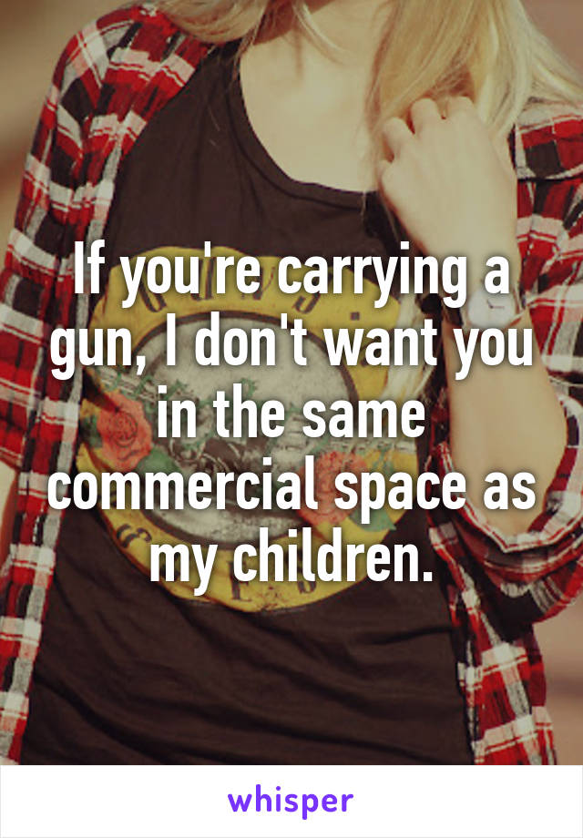 If you're carrying a gun, I don't want you in the same commercial space as my children.