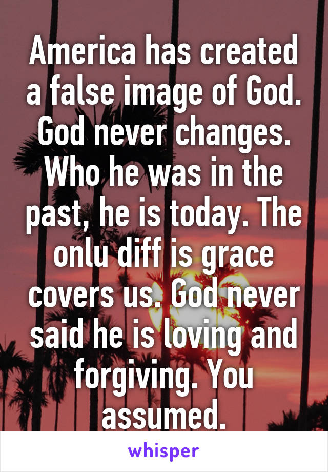 America has created a false image of God. God never changes. Who he was in the past, he is today. The onlu diff is grace covers us. God never said he is loving and forgiving. You assumed.