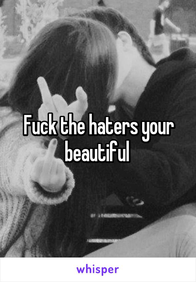 Fuck the haters your beautiful 