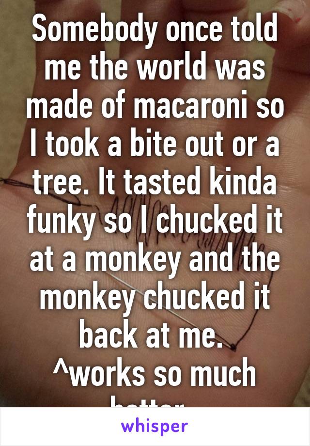 Somebody once told me the world was made of macaroni so I took a bite out or a tree. It tasted kinda funky so I chucked it at a monkey and the monkey chucked it back at me. 
^works so much better. 