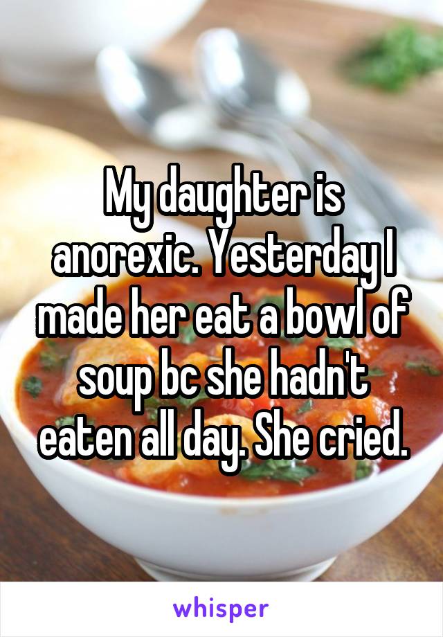 My daughter is anorexic. Yesterday I made her eat a bowl of soup bc she hadn't eaten all day. She cried.