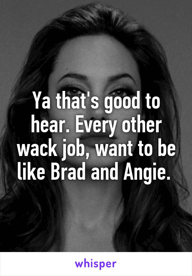 Ya that's good to hear. Every other wack job, want to be like Brad and Angie. 