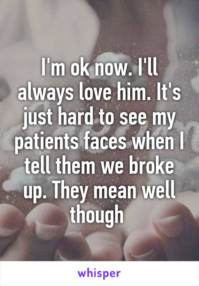 I'm ok now. I'll always love him. It's just hard to see my patients faces when I tell them we broke up. They mean well though 