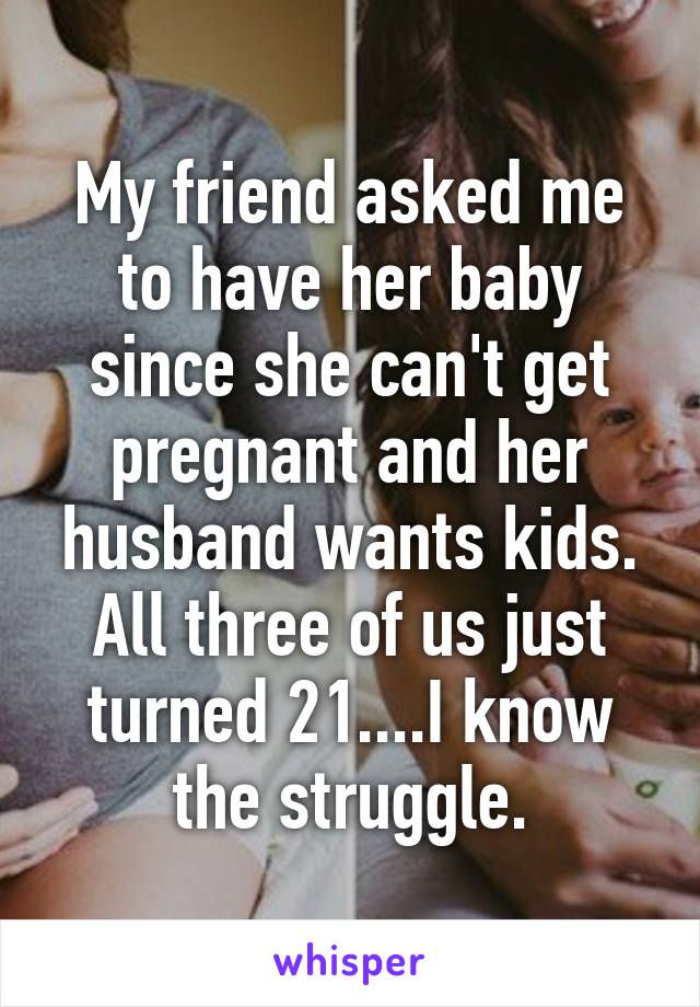 My friend asked me to have her baby since she can't get pregnant and her husband wants kids. All three of us just turned 21....I know the struggle.