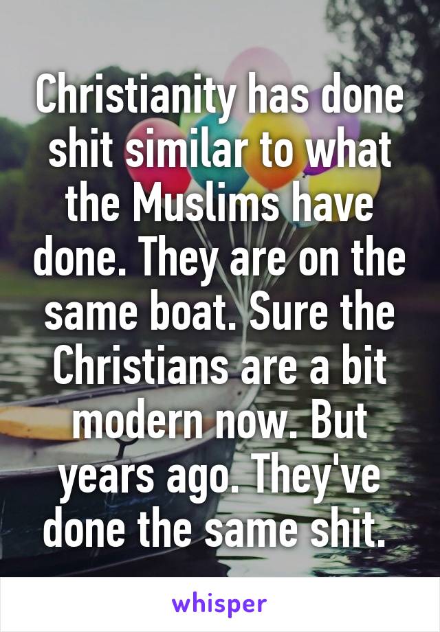 Christianity has done shit similar to what the Muslims have done. They are on the same boat. Sure the Christians are a bit modern now. But years ago. They've done the same shit. 