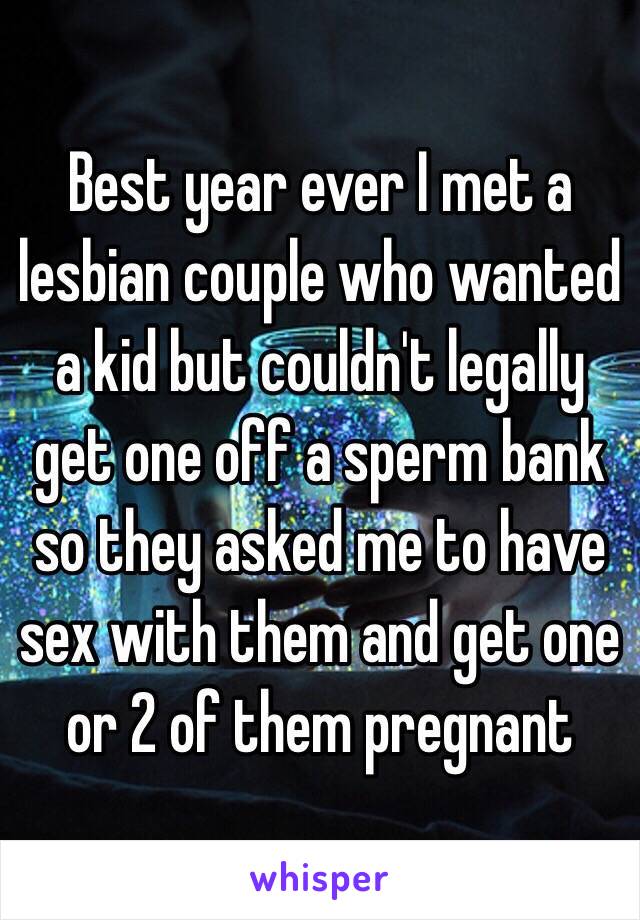 Best year ever I met a lesbian couple who wanted a kid but couldn't legally get one off a sperm bank so they asked me to have sex with them and get one or 2 of them pregnant 