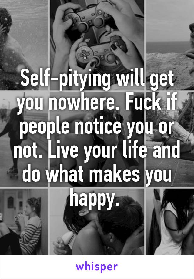 Self-pitying will get you nowhere. Fuck if people notice you or not. Live your life and do what makes you happy. 