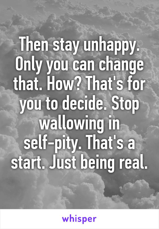 Then stay unhappy. Only you can change that. How? That's for you to decide. Stop wallowing in self-pity. That's a start. Just being real. 