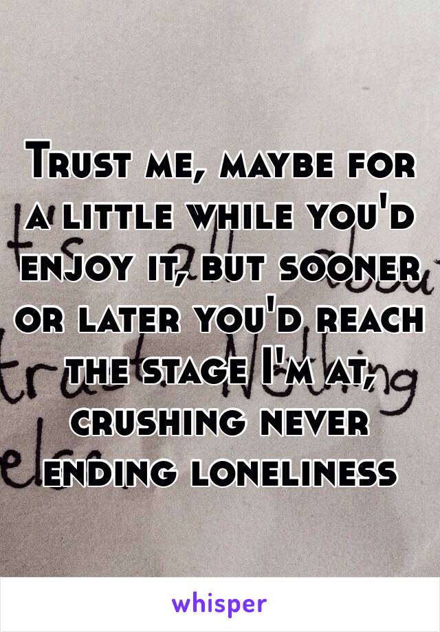 Trust me, maybe for a little while you'd enjoy it, but sooner or later you'd reach the stage I'm at, crushing never ending loneliness 