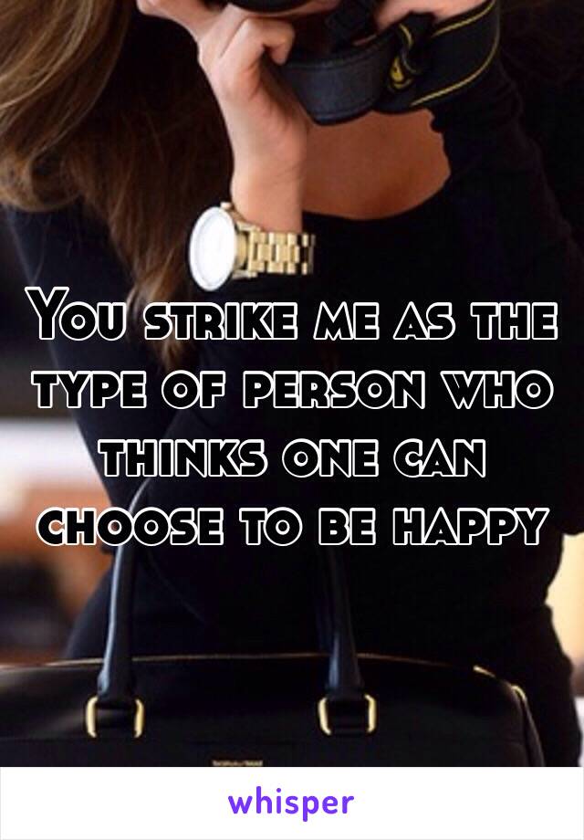 You strike me as the type of person who thinks one can choose to be happy