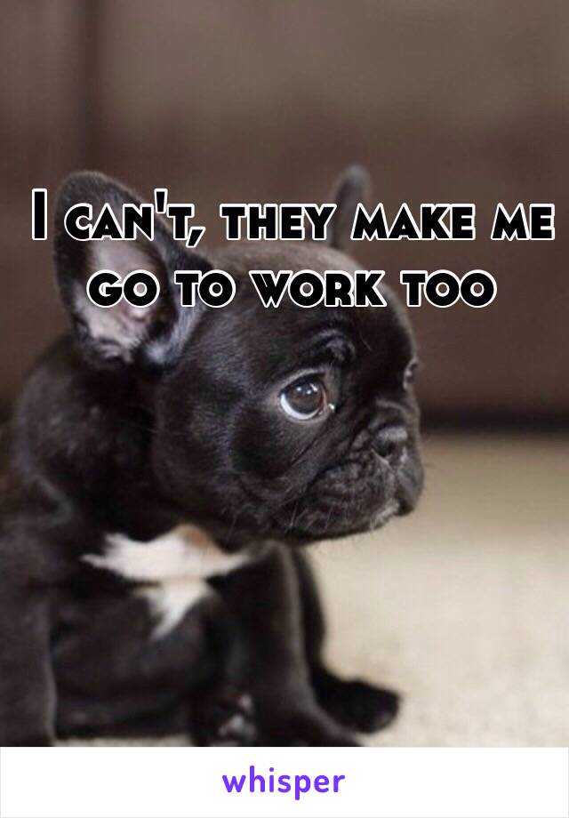 I can't, they make me go to work too 