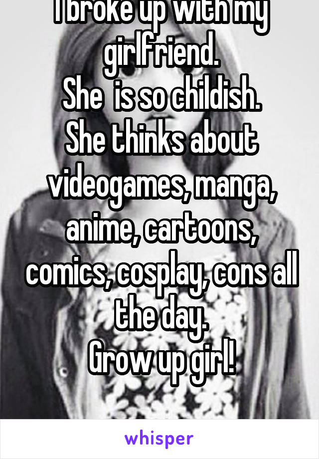 I broke up with my girlfriend.
She  is so childish.
 She thinks about  videogames, manga, anime, cartoons, comics, cosplay, cons all the day.
Grow up girl!

