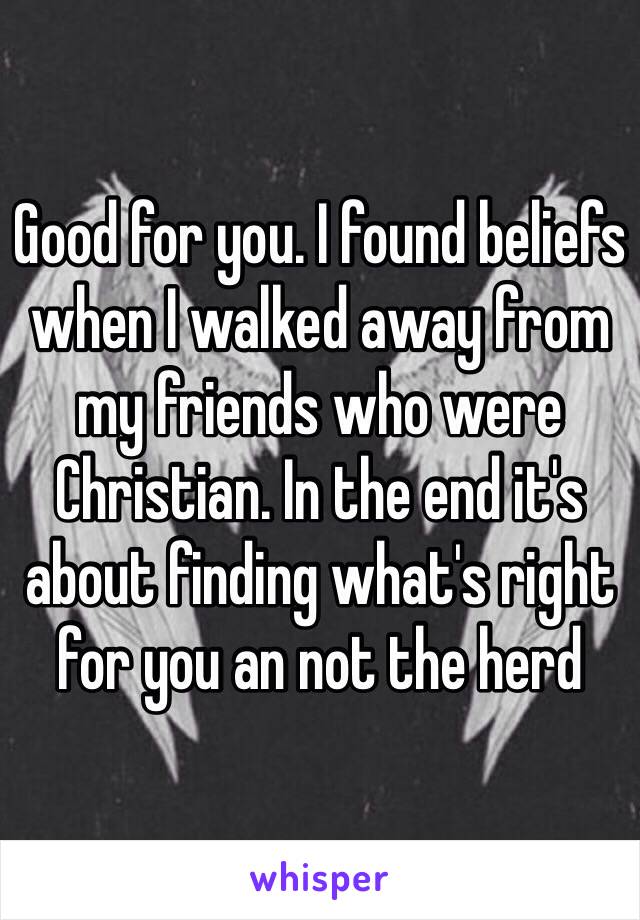 Good for you. I found beliefs when I walked away from my friends who were Christian. In the end it's about finding what's right for you an not the herd 