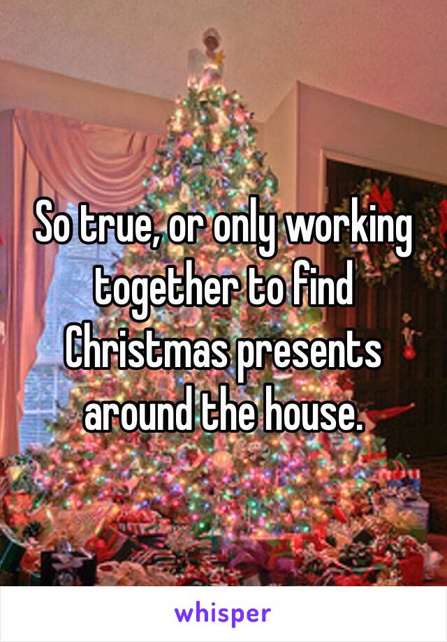 So true, or only working together to find Christmas presents around the house.