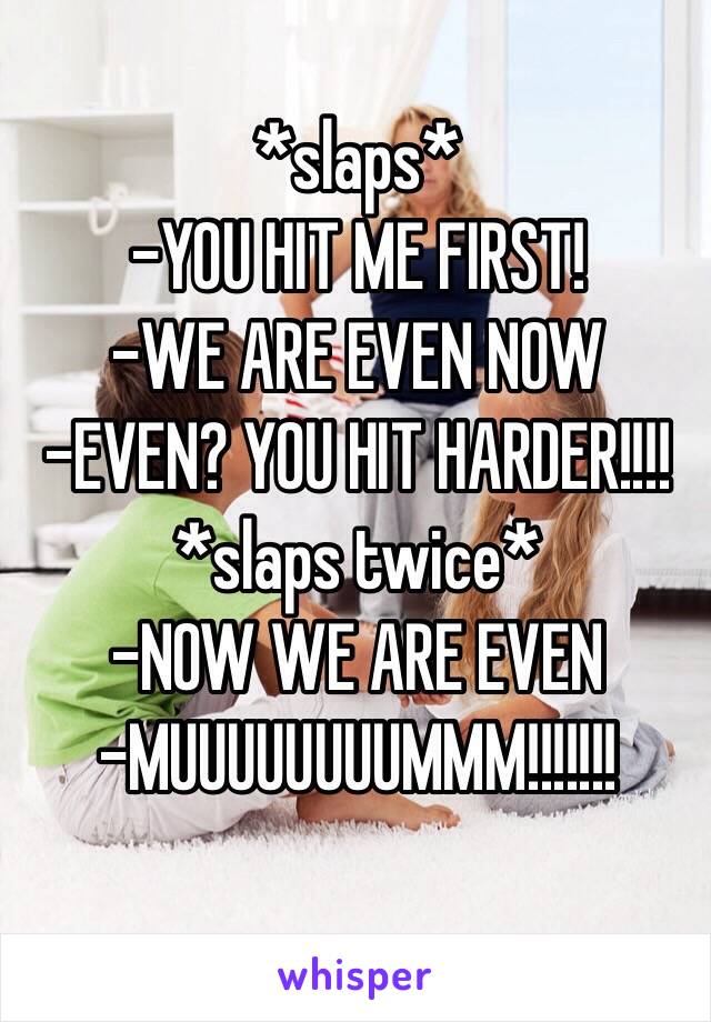 *slaps*
-YOU HIT ME FIRST!
-WE ARE EVEN NOW
-EVEN? YOU HIT HARDER!!!!
*slaps twice*
-NOW WE ARE EVEN
-MUUUUUUUUMMM!!!!!!!